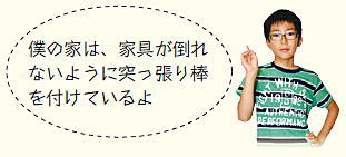 子ども広報員「僕の家は、家具が倒れないように突っ張り棒を付けているよ」 子ども広報員「僕の家は、家具が倒れないように突っ張り棒を付けているよ」